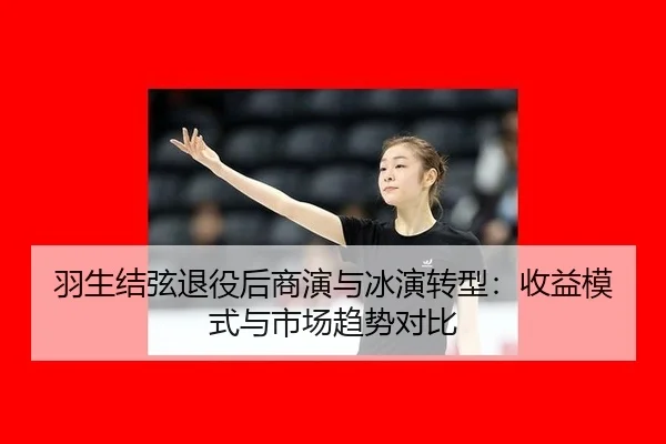羽生结弦退役后商演与冰演转型：收益模式与市场趋势对比