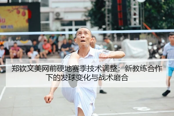 郑钦文美网前硬地赛季技术调整：新教练合作下的发球变化与战术磨合